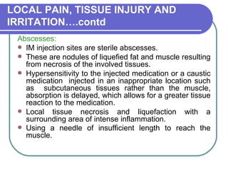 LOCAL PAIN, TISSUE INJURY AND IRRITATION….contd Abscesses:   IM injection sites are sterile abscesses.  These are nodules of liquefied fat and muscle resulting from necrosis of the involved tissues.  Hypersensitivity to the injected medication or a caustic medication  injected in an inappropriate location such as  subcutaneous tissues rather than the muscle, absorption is delayed, which allows for a greater tissue reaction to the medication.  Local tissue necrosis and liquefaction with a surrounding area of intense inflammation.  Using a needle of insufficient length to reach the muscle.   