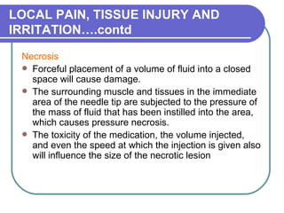 LOCAL PAIN, TISSUE INJURY AND IRRITATION….contd Necrosis  Forceful placement of a volume of fluid into a closed space will cause damage.  The surrounding muscle and tissues in the immediate area of the needle tip are subjected to the pressure of the mass of fluid that has been instilled into the area, which causes pressure necrosis.  The toxicity of the medication, the volume injected, and even the speed at which the injection is given also will influence the size of the necrotic lesion  