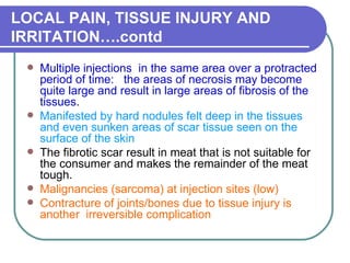 LOCAL PAIN, TISSUE INJURY AND IRRITATION….contd Multiple injections  in the same area over a protracted period of time:  the areas of necrosis may become quite large and result in large areas of fibrosis of the tissues .  Manifested by hard nodules felt deep in the tissues and even sunken areas of scar tissue seen on the surface of the skin   The fibrotic scar result in meat that is not suitable for the consumer and makes the remainder of the meat tough.  Malignancies (sarcoma) at injection sites (low)  Contracture of joints/bones due to tissue injury is another  irreversible complication  