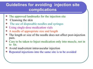 Guidelines for avoiding  injection site complications The approved landmarks for the injection site   Cleansing the skin The use of disposable needles and syringes  Using single-dose medication vials  A needle of appropriate size and length  The length or size of the needle does not affect post-injection pain.  Care to be taken to Inject medication only into muscle, not in to  fat.  Avoid inadvertent intravascular injection  Repeated injections into the same site is to be avoided  