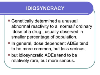 IDIOSYNCRACY   Genetically determined a unusual  abnormal reactivity to a  normal/ ordinary  dose of a drug , usually observed in  smaller percentage of population.  In general, dose dependent ADEs tend to be more common, but less serious;  but idiosyncratic ADEs tend to be relatively rare, but more serious.  