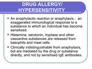 DRUG ALLERGY/ HYPERSENSITIVITY   An anaphylactic reaction or anaphylaxis :  an exaggerated immunological response to a substance to which an individual has become sensitised.  Histamine, serotonin, tryptase and other vasoactive substances are released from basophils and mast cells.  Clinically indistinguishable from anaphylaxis, but are mediated by the drug or substance directly, and not by sensitised IgE antibodies.  