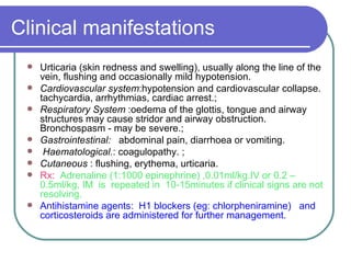Clinical manifestations Urticaria (skin redness and swelling), usually along the line of the vein, flushing and occasionally mild hypotension.  Cardiovascular system :hypotension and cardiovascular collapse. tachycardia, arrhythmias, cardiac arrest.;  Respiratory System  :oedema of the glottis, tongue and airway structures may cause stridor and airway obstruction. Bronchospasm - may be severe.;  Gastrointestinal:  abdominal pain, diarrhoea or vomiting.  Haematological. : coagulopathy. ;  Cutaneous  : flushing, erythema, urticaria.   Rx:   Adrenaline (1:1000 epinephrine) ,0.01ml/kg.IV or 0.2 – 0.5ml/kg, IM  is  repeated in  10-15minutes if clinical signs are not resolving.  Antihistamine agents:  H1 blockers (eg: chlorpheniramine)  and corticosteroids are administered for further management.  