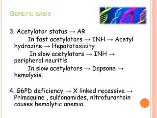 GENETIC BASIS
3. Acetylator status → AR
In fast acetylators → INH → Acetyl
hydrazine → Hepatotoxicity
In slow acetylators → INH →
peripheral neuritis
In slow acetylators → Dapsone →
hemolysis.
4. G6PD deficiency → X linked recessive →
Primaquine , sulfonamides, nitrofurantoin
causes hemolytic anemia.
 