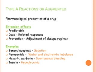 Pharmacological properties of a drug
Extension effects
 Predictable
 Dose - Related responses
 Prevention - Adjustment of dosage regimen
Examples
 Benzodiazepines - Sedation
 Furosemide - Water and electrolyte imbalance
 Heparin, warfarin - Spontaneous bleeding
 Insulin - Hypoglycemia
TYPE A REACTIONS OR AUGMENTED
 