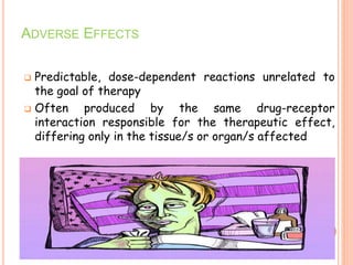 ADVERSE EFFECTS
 Predictable, dose-dependent reactions unrelated to
the goal of therapy
 Often produced by the same drug-receptor
interaction responsible for the therapeutic effect,
differing only in the tissue/s or organ/s affected
 