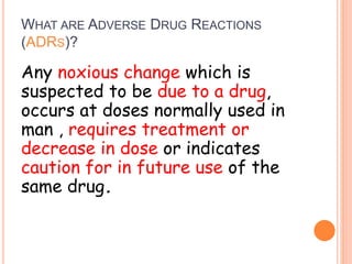 WHAT ARE ADVERSE DRUG REACTIONS
(ADRS)?
Any noxious change which is
suspected to be due to a drug,
occurs at doses normally used in
man , requires treatment or
decrease in dose or indicates
caution for in future use of the
same drug.
 