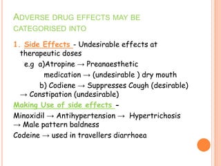 1. Side Effects - Undesirable effects at
therapeutic doses
e.g a)Atropine → Preanaesthetic
medication → (undesirable ) dry mouth
b) Codiene → Suppresses Cough (desirable)
→ Constipation (undesirable)
Making Use of side effects -
Minoxidil → Antihypertension → Hypertrichosis
→ Male pattern baldness
Codeine → used in travellers diarrhoea
ADVERSE DRUG EFFECTS MAY BE
CATEGORISED INTO
 