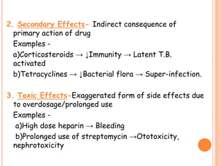 2. Secondary Effects- Indirect consequence of
primary action of drug
Examples -
a)Corticosteroids → ↓Immunity → Latent T.B.
activated
b)Tetracyclines → ↓Bacterial flora → Super-infection.
3. Toxic Effects-Exaggerated form of side effects due
to overdosage/prolonged use
Examples -
a)High dose heparin → Bleeding
b)Prolonged use of streptomycin →Ototoxicity,
nephrotoxicity
 