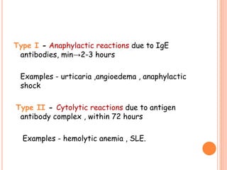 Type I - Anaphylactic reactions due to IgE
antibodies, min→2-3 hours
Examples - urticaria ,angioedema , anaphylactic
shock
Type II - Cytolytic reactions due to antigen
antibody complex , within 72 hours
Examples - hemolytic anemia , SLE.
 