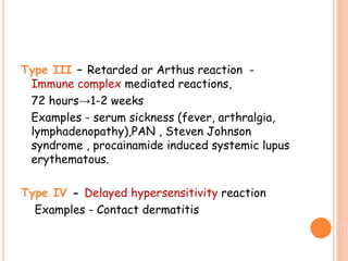 Type III – Retarded or Arthus reaction -
Immune complex mediated reactions,
72 hours→1-2 weeks
Examples - serum sickness (fever, arthralgia,
lymphadenopathy),PAN , Steven Johnson
syndrome , procainamide induced systemic lupus
erythematous.
Type IV - Delayed hypersensitivity reaction
Examples - Contact dermatitis
 