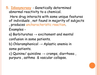5. Idiosyncrasy - Genetically determined
abnormal reactivity to a chemical.
Here drug interacts with some unique features
of individuals , not found in majority of subjects
, produces uncharacteristic reaction.
Examples -
a) Barbiturates → excitement and mental
confusion in some patients.
b) Chloramphenicol → Aplastic anemia in
some patients.
c) Quinine/ quinidine → cramps, diarrhoea ,
purpura , asthma & vascular collapse.
 