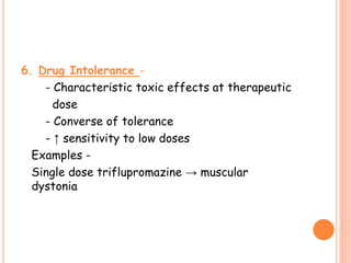 6. Drug Intolerance -
- Characteristic toxic effects at therapeutic
dose
- Converse of tolerance
- ↑ sensitivity to low doses
Examples -
Single dose triflupromazine → muscular
dystonia
 