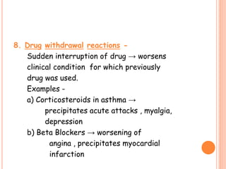 8. Drug withdrawal reactions -
Sudden interruption of drug → worsens
clinical condition for which previously
drug was used.
Examples -
a) Corticosteroids in asthma →
precipitates acute attacks , myalgia,
depression
b) Beta Blockers → worsening of
angina , precipitates myocardial
infarction
 
