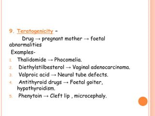 9. Teratogenicity –
Drug → pregnant mother → foetal
abnormalities
Examples-
1. Thalidomide → Phocomelia.
2. Diethylstilbesterol → Vaginal adenocarcinoma.
3. Valproic acid → Neural tube defects.
4. Antithyroid drugs → Foetal goiter,
hypothyroidism.
5. Phenytoin → Cleft lip , microcephaly.
 