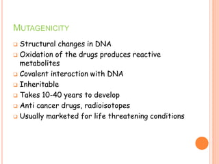 MUTAGENICITY
 Structural changes in DNA
 Oxidation of the drugs produces reactive
metabolites
 Covalent interaction with DNA
 Inheritable
 Takes 10-40 years to develop
 Anti cancer drugs, radioisotopes
 Usually marketed for life threatening conditions
 