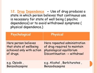12. Drug Dependence - Use of drug produces a
state in which person believes that continuous use
is necessary for state of well being ( psychic
dependence) or to avoid withdrawal symptoms (
physical dependence.)
Psychological Physical
Here person believes
that state of wellbeing
achieved only with action
of drugs.
Here repeated administration
of drug required to maintain
physiological equilibrium
Discontinuation → withdrawl
e.g. Opiods ,
Benzodiazepins
e.g. Alcohol , Barbiturates ,
Benzodiazepins
 