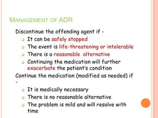 MANAGEMENT OF ADR
Discontinue the offending agent if -
 It can be safely stopped
 The event is life-threatening or intolerable
 There is a reasonable alternative
 Continuing the medication will further
exacerbate the patient’s condition
Continue the medication (modified as needed) if
-
 It is medically necessary
 There is no reasonable alternative
 The problem is mild and will resolve with
time
 