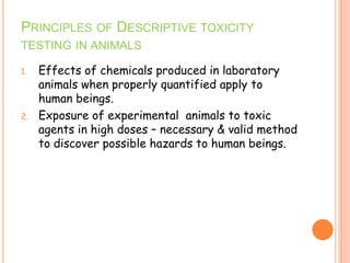 PRINCIPLES OF DESCRIPTIVE TOXICITY
TESTING IN ANIMALS
1. Effects of chemicals produced in laboratory
animals when properly quantified apply to
human beings.
2. Exposure of experimental animals to toxic
agents in high doses – necessary & valid method
to discover possible hazards to human beings.
 