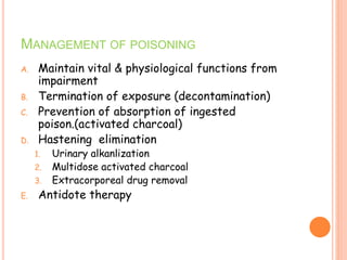 MANAGEMENT OF POISONING
A. Maintain vital & physiological functions from
impairment
B. Termination of exposure (decontamination)
C. Prevention of absorption of ingested
poison.(activated charcoal)
D. Hastening elimination
1. Urinary alkanlization
2. Multidose activated charcoal
3. Extracorporeal drug removal
E. Antidote therapy
 