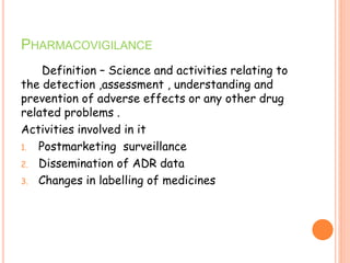PHARMACOVIGILANCE
Definition – Science and activities relating to
the detection ,assessment , understanding and
prevention of adverse effects or any other drug
related problems .
Activities involved in it
1. Postmarketing surveillance
2. Dissemination of ADR data
3. Changes in labelling of medicines
 