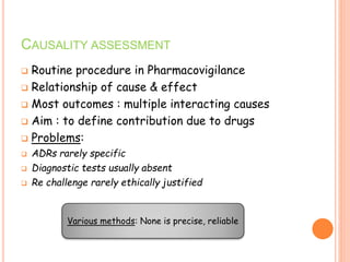 CAUSALITY ASSESSMENT
 Routine procedure in Pharmacovigilance
 Relationship of cause & effect
 Most outcomes : multiple interacting causes
 Aim : to define contribution due to drugs
 Problems:
 ADRs rarely specific
 Diagnostic tests usually absent
 Re challenge rarely ethically justified
Various methods: None is precise, reliable
 