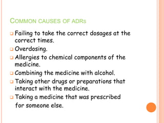 COMMON CAUSES OF ADRS
 Failing to take the correct dosages at the
correct times.
 Overdosing.
 Allergies to chemical components of the
medicine.
 Combining the medicine with alcohol.
 Taking other drugs or preparations that
interact with the medicine.
 Taking a medicine that was prescribed
for someone else.
 