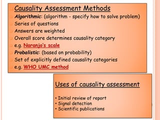 Causality Assessment Methods
 Algorithmic: (algorithm - specify how to solve problem)
 Series of questions
 Answers are weighted
 Overall score determines causality category
 e.g. Naranjo’s scale
 Probalistic: (based on probability)
 Set of explicitly defined causality categories
 e.g. WHO UMC method
Uses of causality assessment
• Initial review of report
• Signal detection
• Scientific publications
 