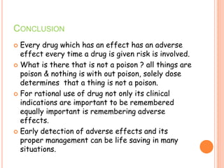 CONCLUSION
 Every drug which has an effect has an adverse
effect every time a drug is given risk is involved.
 What is there that is not a poison ? all things are
poison & nothing is with out poison, solely dose
determines that a thing is not a poison.
 For rational use of drug not only its clinical
indications are important to be remembered
equally important is remembering adverse
effects.
 Early detection of adverse effects and its
proper management can be life saving in many
situations.
 