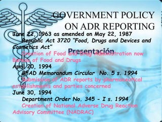June 22, 1963 as amended on May 22, 1987
Republic Act 3720 “Food, Drugs and Devices and
Cosmetics Act”
Creation of Food and Drug Administration now
Bureau of Food and Drugs
April 20, 1994
BFAD Memorandum Circular No. 5 s. 1994
Submission of ADR reports by pharmaceutical
establishments and parties concerned
June 30, 1994
Department Order No. 345 - I s. 1994
Creation of National Adverse Drug Reaction
Advisory Committee (NADRAC)
GOVERNMENT POLICY
ON ADR REPORTING
 
