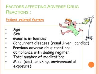 FACTORS AFFECTING ADVERSE DRUG
REACTIONS :
Patient-related factors
• Age
• Sex
• Genetic influences
• Concurrent diseases (renal ,liver , cardiac)
• Previous adverse drug reactions
• Compliance with dosing regimen
• Total number of medications
• Misc. (diet, smoking, environmental
exposure)
 