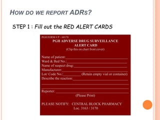 HOW DO WE REPORT ADRS?
STEP 1 : Fill out the RED ALERT CARDS
PGH FORM # P – 60170
PGH ADVERSE DRUG SURVEILLANCE
ALERT CARD
(Clip this on chart front cover)
Name of patient:___________________________________
Ward & Bed No.:__________________________________
Name of suspect drug:______________________________
Manufacturer:_____________________________________
Lot/ Code No.:__________ (Retain empty vial or container)
Describe the reaction:_______________________________
_________________________________________________
_________________________________________________
Reporter: _________________________________________
(Please Print)
PLEASE NOTIFY: CENTRAL BLOCK PHARMACY
Loc. 3163 / 3170
 