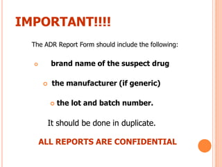 The ADR Report Form should include the following:
 brand name of the suspect drug
 the manufacturer (if generic)
 the lot and batch number.
It should be done in duplicate.
ALL REPORTS ARE CONFIDENTIAL
IMPORTANT!!!!
 