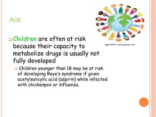 AGE
 Children are often at risk
because their capacity to
metabolize drugs is usually not
fully developed
 Children younger than 18 may be at risk
of developing Reye’s syndrome if given
acetylsalicylic acid (aspirin) while infected
with chickenpox or influenza.
 