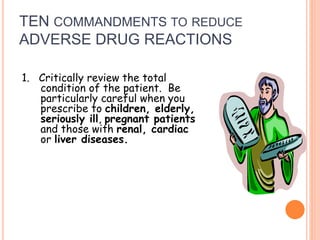 TEN COMMANDMENTS TO REDUCE
ADVERSE DRUG REACTIONS
1. Critically review the total
condition of the patient. Be
particularly careful when you
prescribe to children, elderly,
seriously ill, pregnant patients
and those with renal, cardiac
or liver diseases.
 