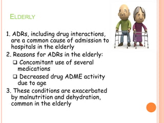 ELDERLY
1. ADRs, including drug interactions,
are a common cause of admission to
hospitals in the elderly
2. Reasons for ADRs in the elderly:
 Concomitant use of several
medications
 Decreased drug ADME activity
due to age
3. These conditions are exacerbated
by malnutrition and dehydration,
common in the elderly
 