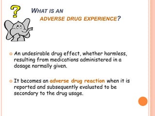 WHAT IS AN
ADVERSE DRUG EXPERIENCE?
 An undesirable drug effect, whether harmless,
resulting from medications administered in a
dosage normally given.
 It becomes an adverse drug reaction when it is
reported and subsequently evaluated to be
secondary to the drug usage.
 