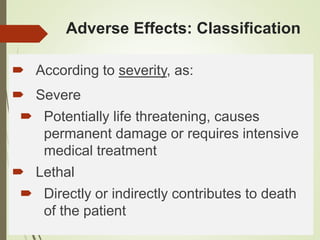 Adverse Effects: Classification
 According to severity, as:
 Severe
 Potentially life threatening, causes
permanent damage or requires intensive
medical treatment
 Lethal
 Directly or indirectly contributes to death
of the patient
 
