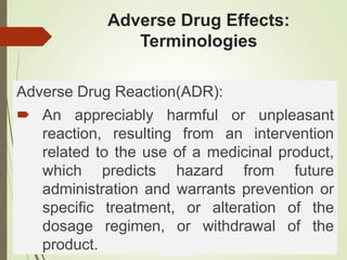 Adverse Drug Effects:
Terminologies
Adverse Drug Reaction(ADR):
 An appreciably harmful or unpleasant
reaction, resulting from an intervention
related to the use of a medicinal product,
which predicts hazard from future
administration and warrants prevention or
specific treatment, or alteration of the
dosage regimen, or withdrawal of the
product.
 