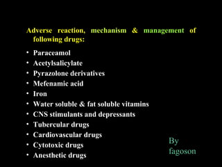 Adverse reaction, mechanism & management of
following drugs:
• Paraceamol
• Acetylsalicylate
• Pyrazolone derivatives
• Mefenamic acid
• Iron
• Water soluble & fat soluble vitamins
• CNS stimulants and depressants
• Tubercular drugs
• Cardiovascular drugs
• Cytotoxic drugs
• Anesthetic drugs
By
fagoson
 