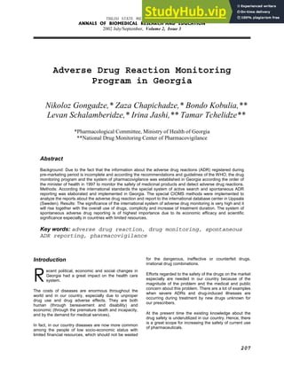 TBILISI STATE MEDICAL UNIVERSITY
ANNALS OF BIOMEDICAL RESEARCH AND EDUCATION
2002 July/September, Volume 2, Issue 3
207
Adverse Drug Reaction Monitoring
Program in Georgia
Nikoloz Gongadze,* Zaza Chapichadze,* Bondo Kobulia,**
Levan Schalamberidze,* Irina Jashi,** Tamar Tchelidze**
*Pharmacological Committee, Ministry of Health of Georgia
**National Drug Monitoring Center of Pharmacovigilance
Abstract
Background: Due to the fact that the information about the adverse drug reactions (ADR) registered during
pre-marketing period is incomplete and according the recommendations and guidelines of the WHO, the drug
monitoring program and the system of pharmacovigilance was established in Georgia according the order of
the minister of health in 1997 to monitor the safety of medicinal products and detect adverse drug reactions.
Methods: According the international standards the special system of active search and spontaneous ADR
reporting was elaborated and implemented in Georgia. The special CIOMS methods were implemented to
analyze the reports about the adverse drug reaction and report to the international database center in Uppsala
(Sweden). Results: The significance of the international system of adverse drug monitoring is very high and it
will rise together with the overall use of drugs, complicity and increase of treatment duration. The system of
spontaneous adverse drug reporting is of highest importance due to its economic efficacy and scientific
significance especially in countries with limited resources.
Key words: adverse drug reaction, drug monitoring, spontaneous
ADR reporting, pharmacovigilance
Introduction
ecent political, economic and social changes in
Georgia had a great impact on the health care
system.
The costs of diseases are enormous throughout the
world and in our country, especially due to unproper
drug use and drug adverse effects. They are both
human (through bereavement and disability) and
economic (through the premature death and incapacity,
and by the demand for medical services).
In fact, in our country diseases are now more common
among the people of low socio-economic status with
limited financial resources, which should not be wasted
for the dangerous, ineffective or counterfeit drugs,
irrational drug combinations.
Efforts regarded to the safety of the drugs on the market
especially are needed in our country because of the
magnitude of the problem and the medical and public
concern about this problem. There are a lot of examples
when severe ADRs and drug-induced illnesses are
occurring during treatment by new drugs unknown for
our prescribers.
At the present time the existing knowledge about the
drug safety is underutilized in our country. Hence, there
is a great scope for increasing the safety of current use
of pharmaceuticals.
R
 
