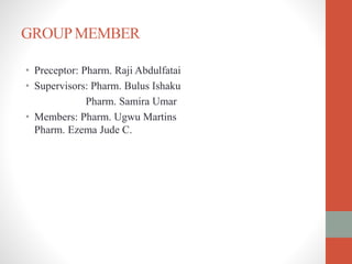 GROUPMEMBER
• Preceptor: Pharm. Raji Abdulfatai
• Supervisors: Pharm. Bulus Ishaku
Pharm. Samira Umar
• Members: Pharm. Ugwu Martins
Pharm. Ezema Jude C.
 