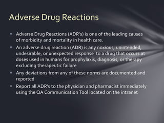 Adverse Drug Reactions
 Adverse Drug Reactions (ADR’s) is one of the leading causes
  of morbidity and mortality in health care.
 An adverse drug reaction (ADR) is any noxious, unintended,
  undesirable, or unexpected response to a drug that occurs at
  doses used in humans for prophylaxis, diagnosis, or therapy
  excluding therapeutic failure
 Any deviations from any of these norms are documented and
  reported
 Report all ADR’s to the physician and pharmacist immediately
  using the QA Communication Tool located on the intranet
 