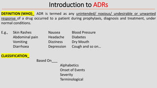 Introduction to ADRs
DEFINITION (WHO)_ ADR is termed as any unintended/ noxious/ undesirable or unwanted
response of a drug occurred to a patient during prophylaxis, diagnosis and treatment, under
normal conditions.
E.g., Skin Rashes Nausea Blood Pressure
Abdominal pain Headache Diabetes
Vomiting Dizziness Dry Mouth
Diarrhoea Depression Cough and so on…
CLASSIFICATION_
Based On___
Alphabetics
Onset of Events
Severity
Terminological
 