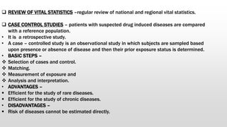  REVIEW OF VITAL STATISTICS –regular review of national and regional vital statistics.
 CASE CONTROL STUDIES – patients with suspected drug induced diseases are compared
with a reference population.
• It is a retrospective study.
• A case – controlled study is an observational study in which subjects are sampled based
upon presence or absence of disease and then their prior exposure status is determined.
• BASIC STEPS –
 Selection of cases and control.
 Matching.
 Measurement of exposure and
 Analysis and interpretation.
• ADVANTAGES –
 Efficient for the study of rare diseases.
 Efficient for the study of chronic diseases.
• DISADVANTAGES –
 Risk of diseases cannot be estimated directly.
 