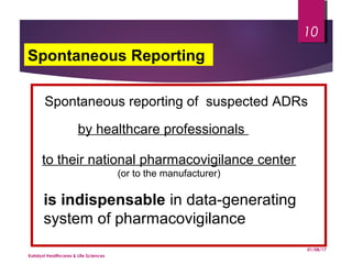 Spontaneous reporting of suspected ADRs
by healthcare professionals
to their national pharmacovigilance center
(or to the manufacturer)
is indispensable in data-generating
system of pharmacovigilance
Spontaneous Reporting
01/08/17
Katalyst Healthcares & Life Sciences
10
 