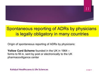 Spontaneous reporting of ADRs by physicians
is legally obligatory in many countries
Origin of spontaneous reporting of ADRs by physicians:
Yellow Card Scheme founded in the UK in 1964 –
forms to fill in, sent by post or electronically to the UK
pharmacoviligance center
01/08/17Katalyst Healthcares & Life Sciences
11
 