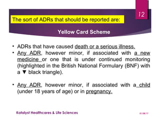 • ADRs that have caused death or a serious illness.
• Any ADR, however minor, if associated with a new
medicine or one that is under continued monitoring
(highlighted in the British National Formulary (BNF) with
a ▼ black triangle).
• Any ADR, however minor, if associated with a child
(under 18 years of age) or in pregnancy.
Yellow Card Scheme
The sort of ADRs that should be reported are:
01/08/17Katalyst Healthcares & Life Sciences
12
 
