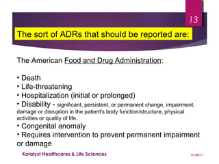 The American Food and Drug Administration:
• Death
• Life-threatening
• Hospitalization (initial or prolonged)
• Disability - significant, persistent, or permanent change, impairment,
damage or disruption in the patient's body function/structure, physical
activities or quality of life.
• Congenital anomaly
• Requires intervention to prevent permanent impairment
or damage
The sort of ADRs that should be reported are:
01/08/17Katalyst Healthcares & Life Sciences
13
 