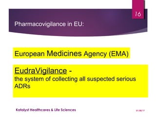 European Medicines Agency (EMA)
EudraVigilance -
the system of collecting all suspected serious
ADRs
Pharmacovigilance in EU:
01/08/17Katalyst Healthcares & Life Sciences
16
 